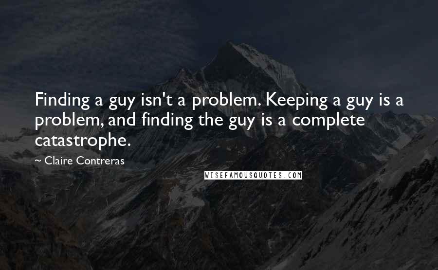 Claire Contreras Quotes: Finding a guy isn't a problem. Keeping a guy is a problem, and finding the guy is a complete catastrophe.