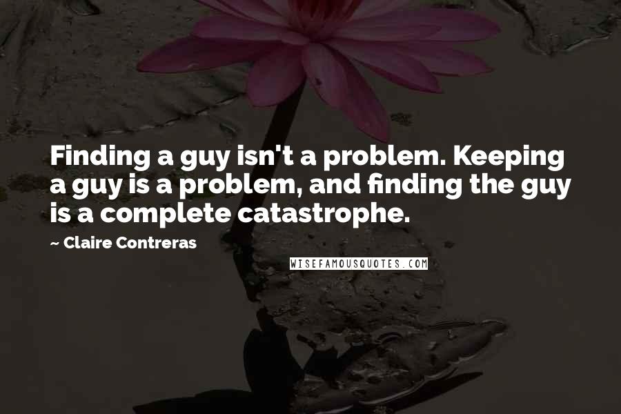 Claire Contreras Quotes: Finding a guy isn't a problem. Keeping a guy is a problem, and finding the guy is a complete catastrophe.