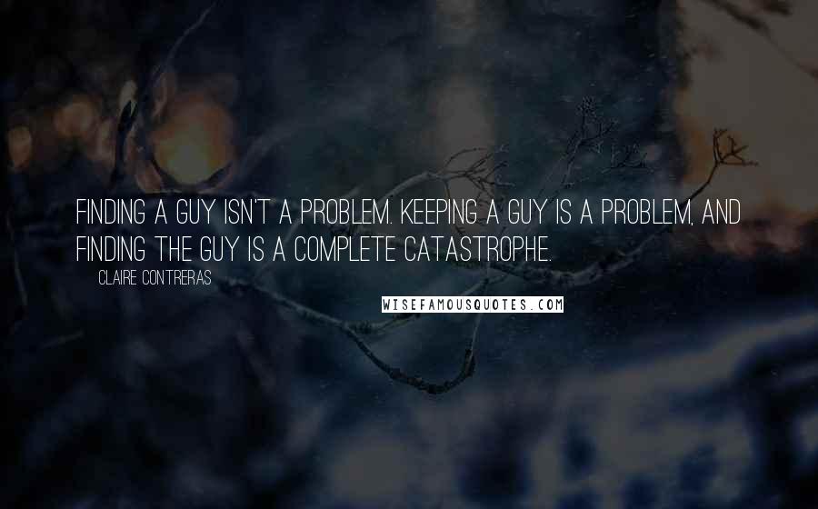 Claire Contreras Quotes: Finding a guy isn't a problem. Keeping a guy is a problem, and finding the guy is a complete catastrophe.