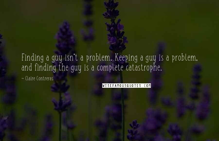 Claire Contreras Quotes: Finding a guy isn't a problem. Keeping a guy is a problem, and finding the guy is a complete catastrophe.