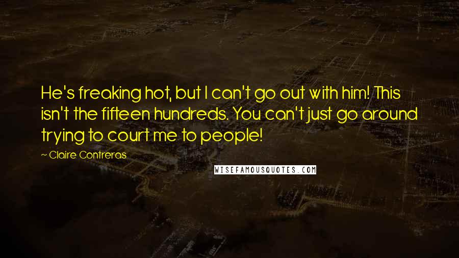 Claire Contreras Quotes: He's freaking hot, but I can't go out with him! This isn't the fifteen hundreds. You can't just go around trying to court me to people!