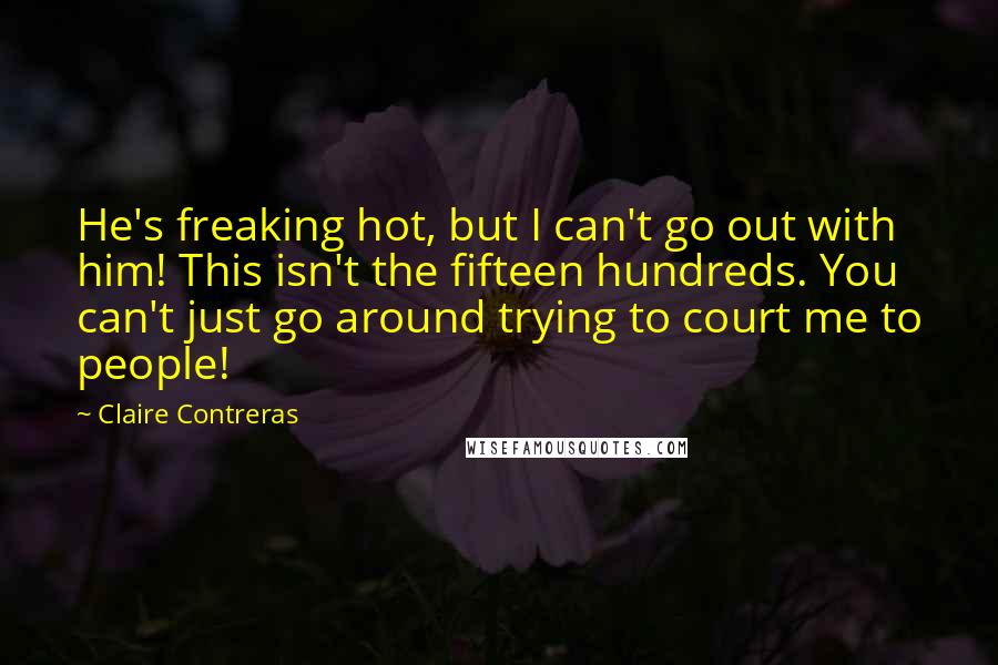 Claire Contreras Quotes: He's freaking hot, but I can't go out with him! This isn't the fifteen hundreds. You can't just go around trying to court me to people!
