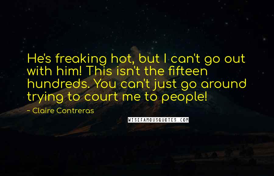 Claire Contreras Quotes: He's freaking hot, but I can't go out with him! This isn't the fifteen hundreds. You can't just go around trying to court me to people!