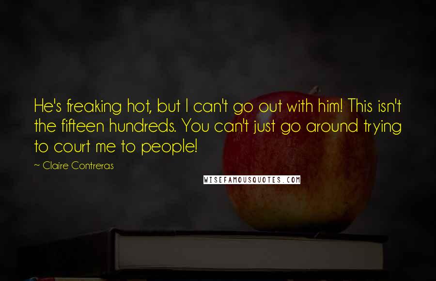 Claire Contreras Quotes: He's freaking hot, but I can't go out with him! This isn't the fifteen hundreds. You can't just go around trying to court me to people!