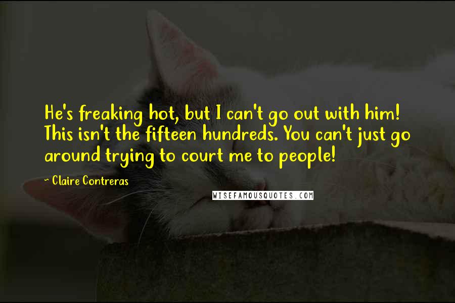 Claire Contreras Quotes: He's freaking hot, but I can't go out with him! This isn't the fifteen hundreds. You can't just go around trying to court me to people!