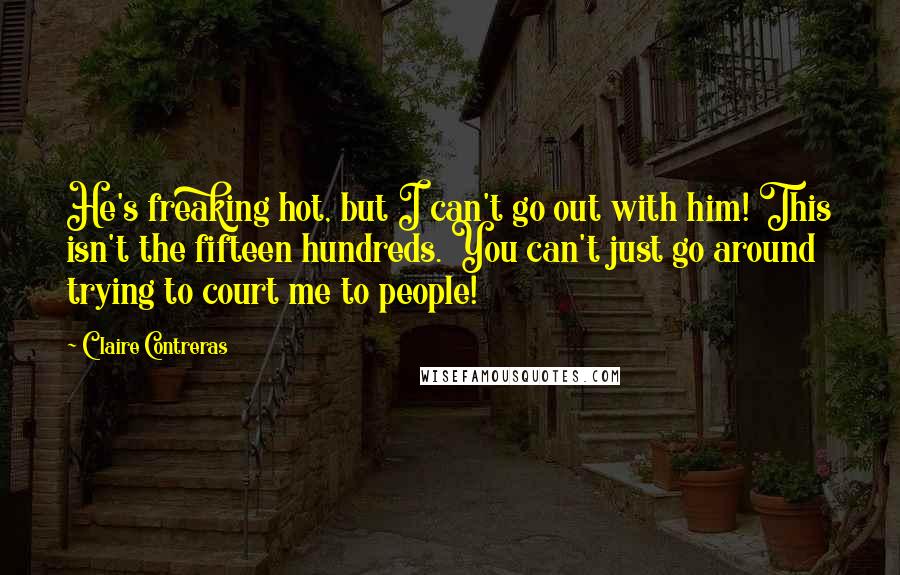 Claire Contreras Quotes: He's freaking hot, but I can't go out with him! This isn't the fifteen hundreds. You can't just go around trying to court me to people!