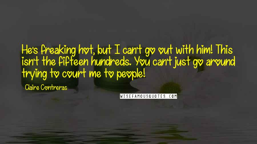 Claire Contreras Quotes: He's freaking hot, but I can't go out with him! This isn't the fifteen hundreds. You can't just go around trying to court me to people!