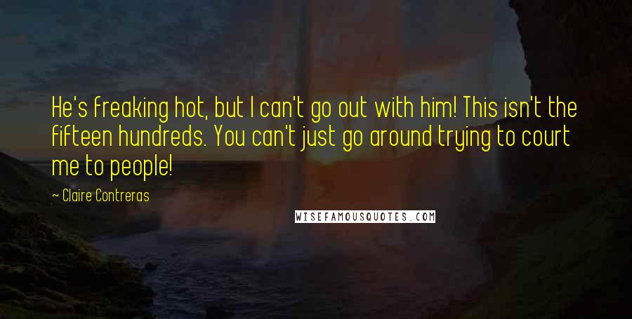 Claire Contreras Quotes: He's freaking hot, but I can't go out with him! This isn't the fifteen hundreds. You can't just go around trying to court me to people!