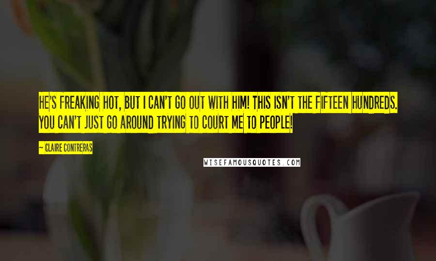 Claire Contreras Quotes: He's freaking hot, but I can't go out with him! This isn't the fifteen hundreds. You can't just go around trying to court me to people!