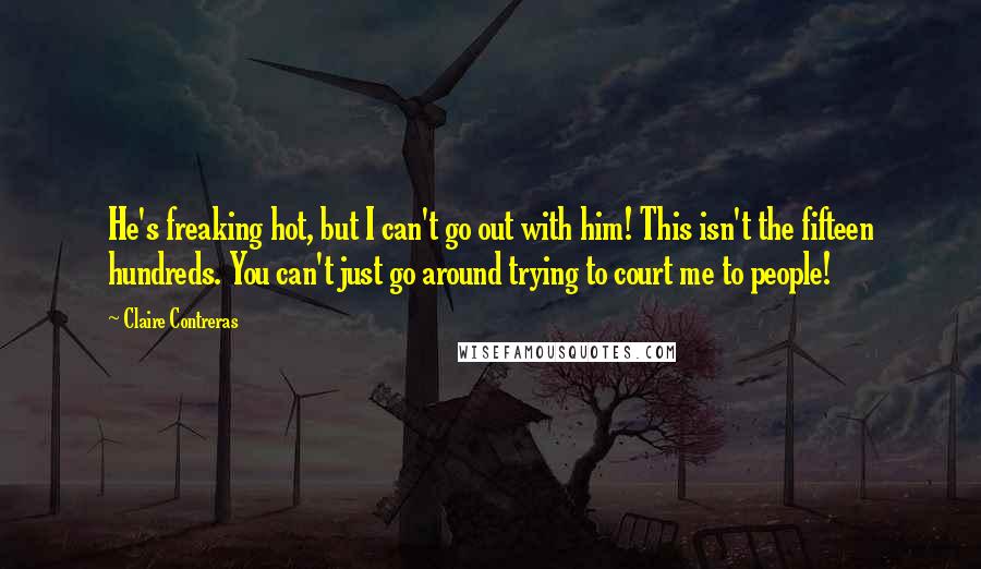 Claire Contreras Quotes: He's freaking hot, but I can't go out with him! This isn't the fifteen hundreds. You can't just go around trying to court me to people!