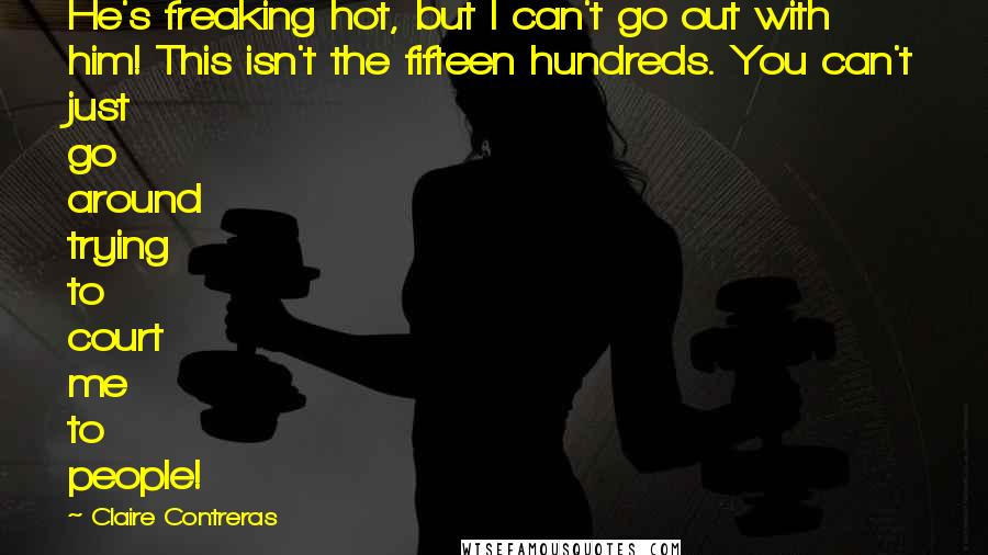 Claire Contreras Quotes: He's freaking hot, but I can't go out with him! This isn't the fifteen hundreds. You can't just go around trying to court me to people!