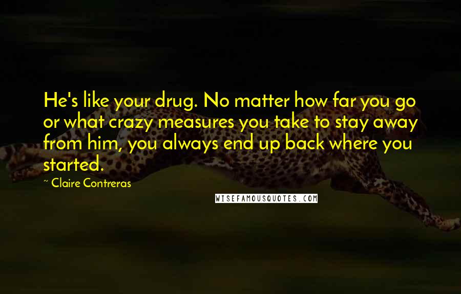 Claire Contreras Quotes: He's like your drug. No matter how far you go or what crazy measures you take to stay away from him, you always end up back where you started.