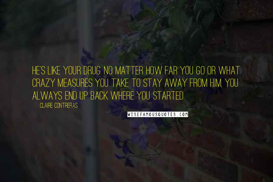 Claire Contreras Quotes: He's like your drug. No matter how far you go or what crazy measures you take to stay away from him, you always end up back where you started.