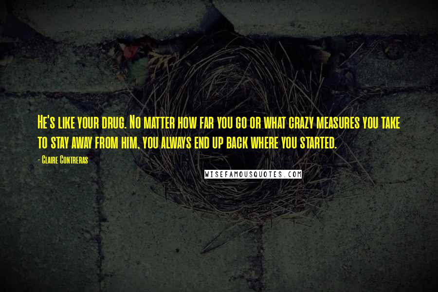 Claire Contreras Quotes: He's like your drug. No matter how far you go or what crazy measures you take to stay away from him, you always end up back where you started.