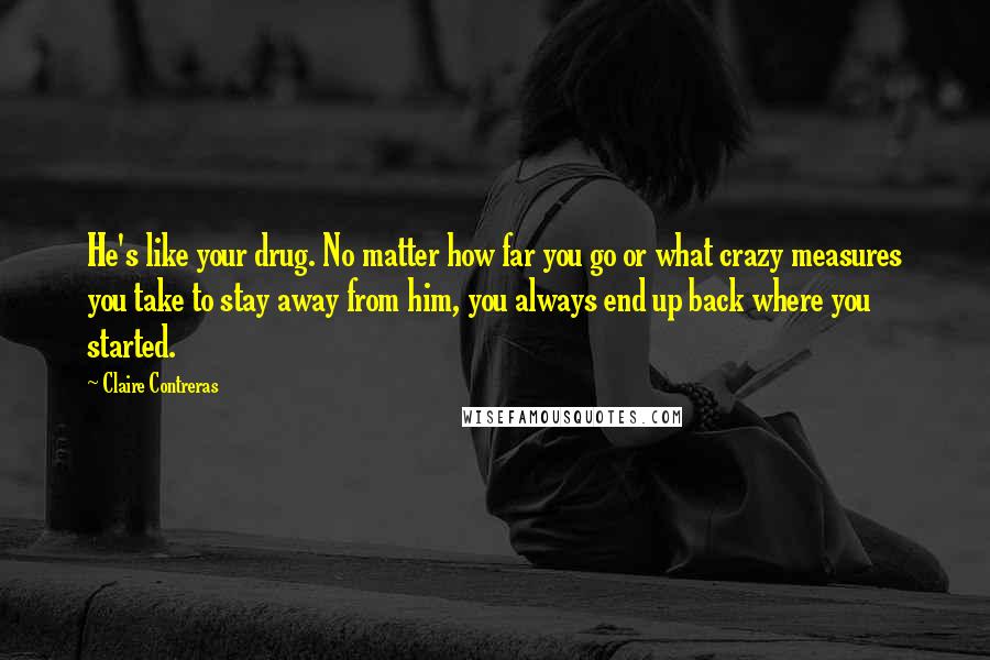 Claire Contreras Quotes: He's like your drug. No matter how far you go or what crazy measures you take to stay away from him, you always end up back where you started.