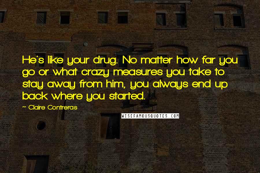 Claire Contreras Quotes: He's like your drug. No matter how far you go or what crazy measures you take to stay away from him, you always end up back where you started.