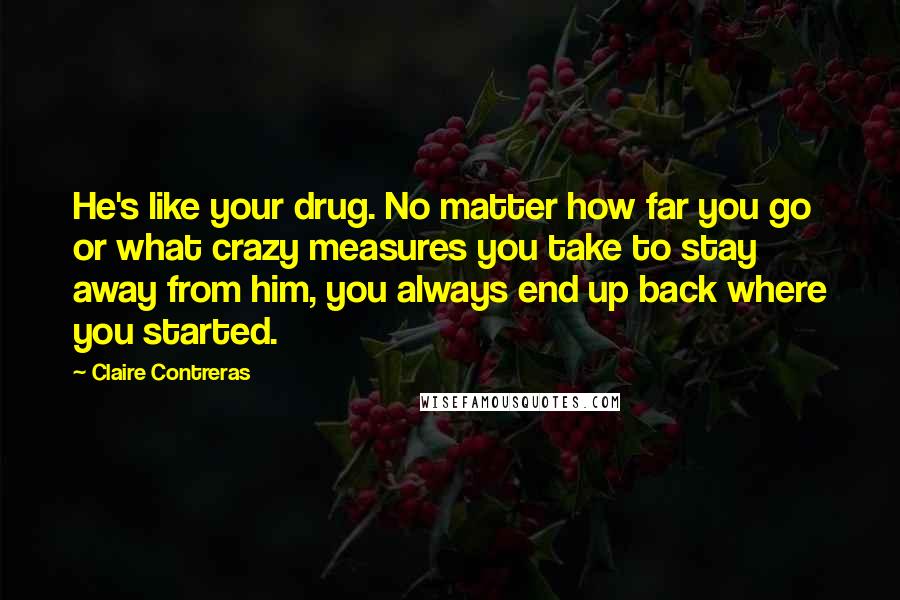 Claire Contreras Quotes: He's like your drug. No matter how far you go or what crazy measures you take to stay away from him, you always end up back where you started.