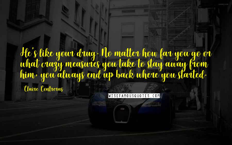 Claire Contreras Quotes: He's like your drug. No matter how far you go or what crazy measures you take to stay away from him, you always end up back where you started.