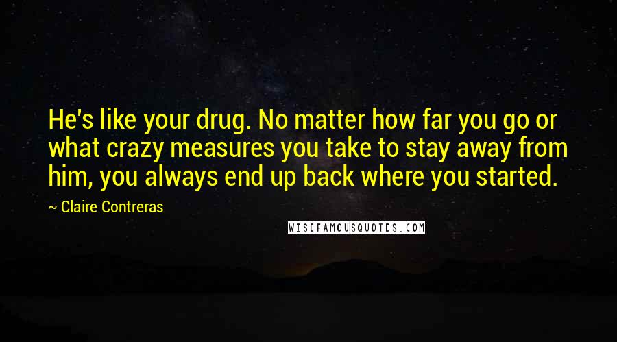 Claire Contreras Quotes: He's like your drug. No matter how far you go or what crazy measures you take to stay away from him, you always end up back where you started.