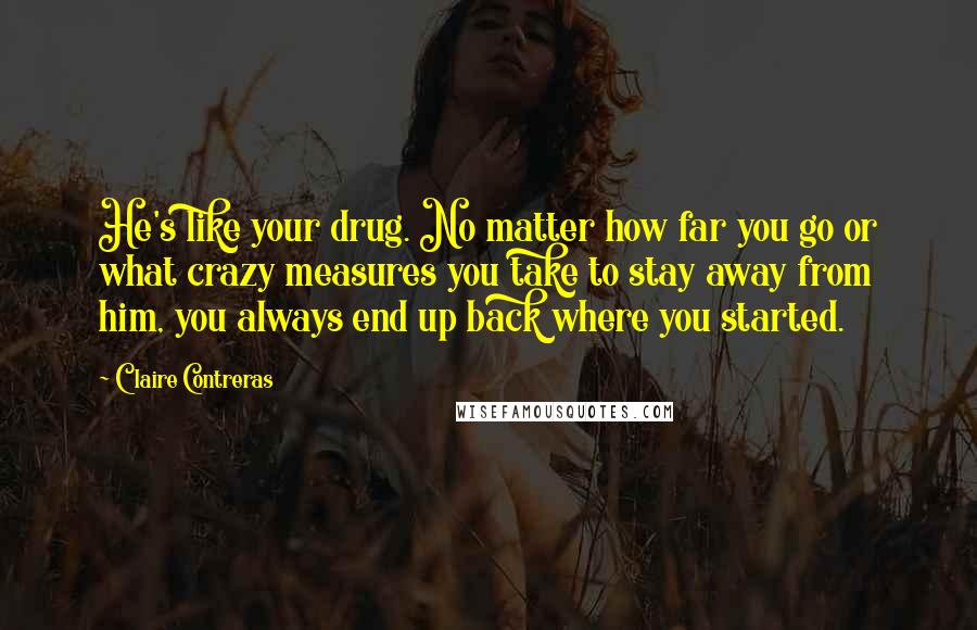 Claire Contreras Quotes: He's like your drug. No matter how far you go or what crazy measures you take to stay away from him, you always end up back where you started.