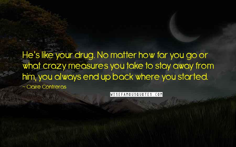 Claire Contreras Quotes: He's like your drug. No matter how far you go or what crazy measures you take to stay away from him, you always end up back where you started.