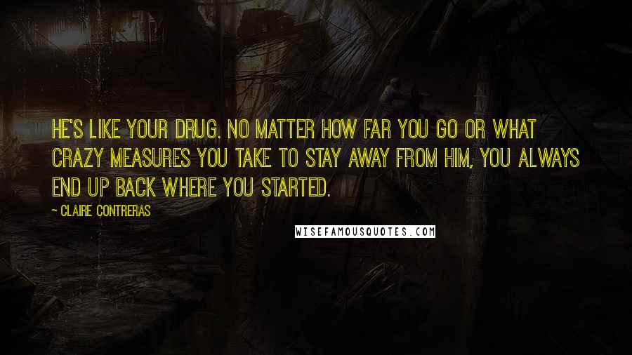 Claire Contreras Quotes: He's like your drug. No matter how far you go or what crazy measures you take to stay away from him, you always end up back where you started.