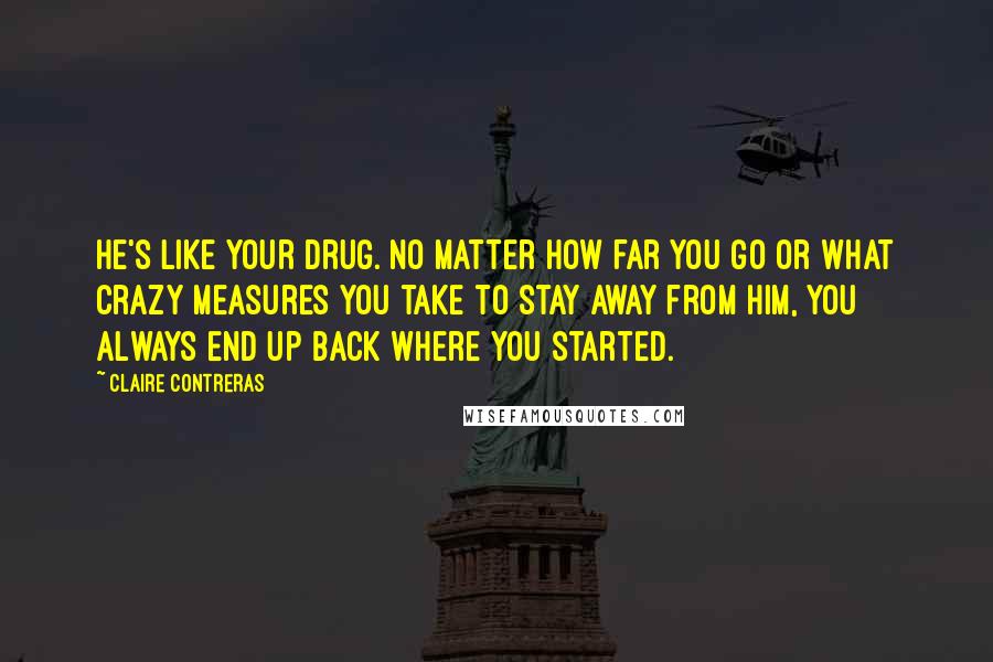Claire Contreras Quotes: He's like your drug. No matter how far you go or what crazy measures you take to stay away from him, you always end up back where you started.