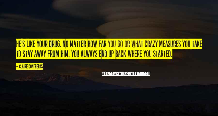 Claire Contreras Quotes: He's like your drug. No matter how far you go or what crazy measures you take to stay away from him, you always end up back where you started.