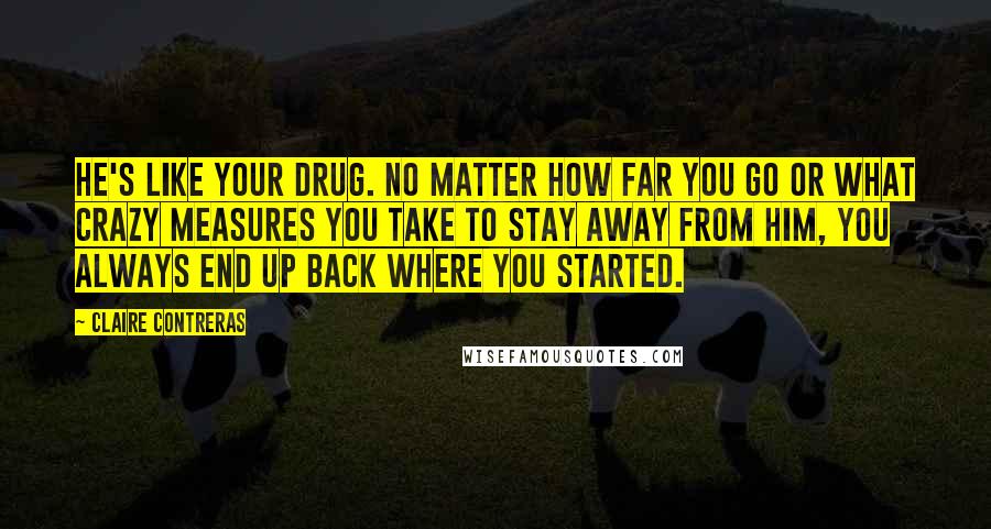Claire Contreras Quotes: He's like your drug. No matter how far you go or what crazy measures you take to stay away from him, you always end up back where you started.