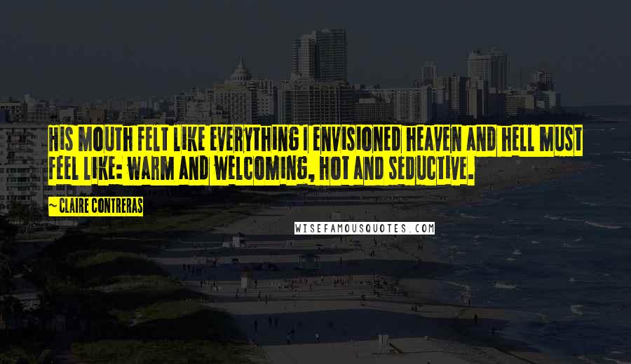 Claire Contreras Quotes: His mouth felt like everything I envisioned heaven and hell must feel like: warm and welcoming, hot and seductive.