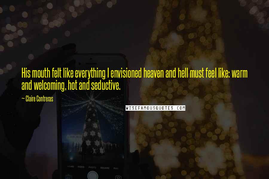 Claire Contreras Quotes: His mouth felt like everything I envisioned heaven and hell must feel like: warm and welcoming, hot and seductive.