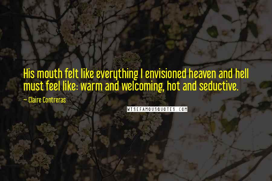 Claire Contreras Quotes: His mouth felt like everything I envisioned heaven and hell must feel like: warm and welcoming, hot and seductive.