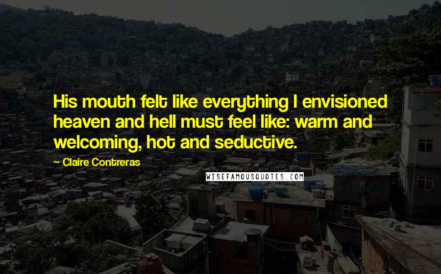 Claire Contreras Quotes: His mouth felt like everything I envisioned heaven and hell must feel like: warm and welcoming, hot and seductive.