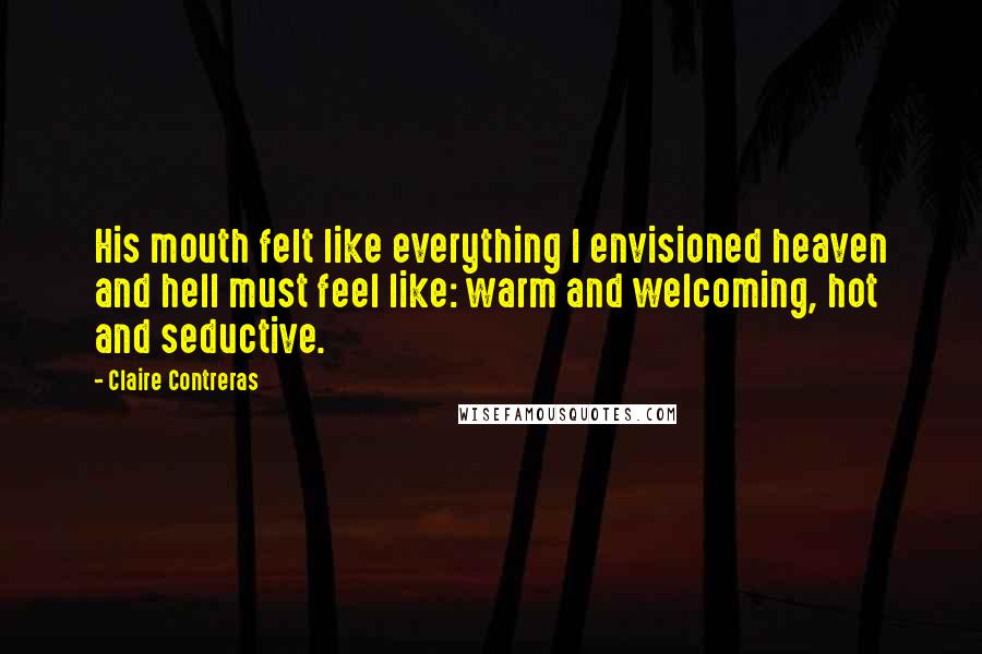Claire Contreras Quotes: His mouth felt like everything I envisioned heaven and hell must feel like: warm and welcoming, hot and seductive.