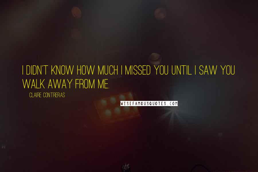 Claire Contreras Quotes: I didn't know how much I missed you until I saw you walk away from me.