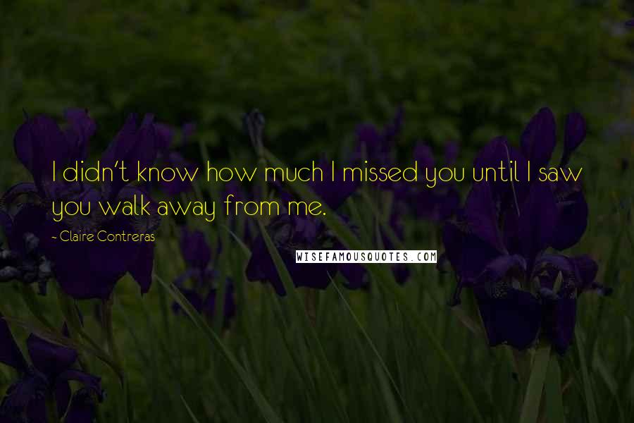 Claire Contreras Quotes: I didn't know how much I missed you until I saw you walk away from me.