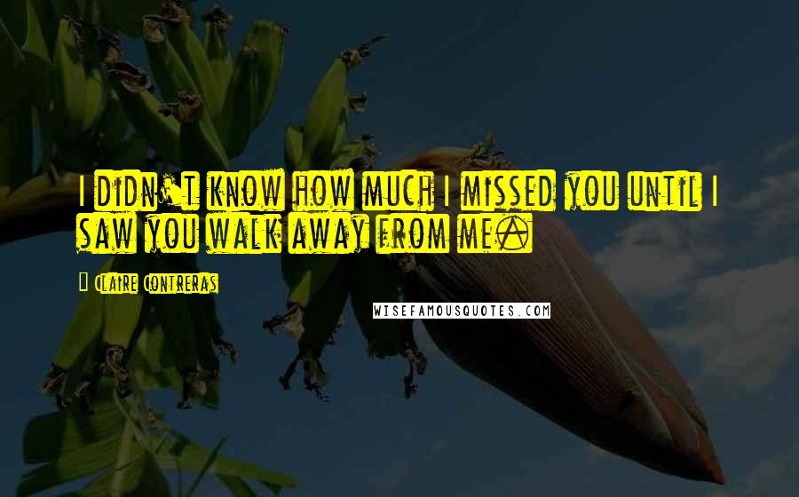 Claire Contreras Quotes: I didn't know how much I missed you until I saw you walk away from me.