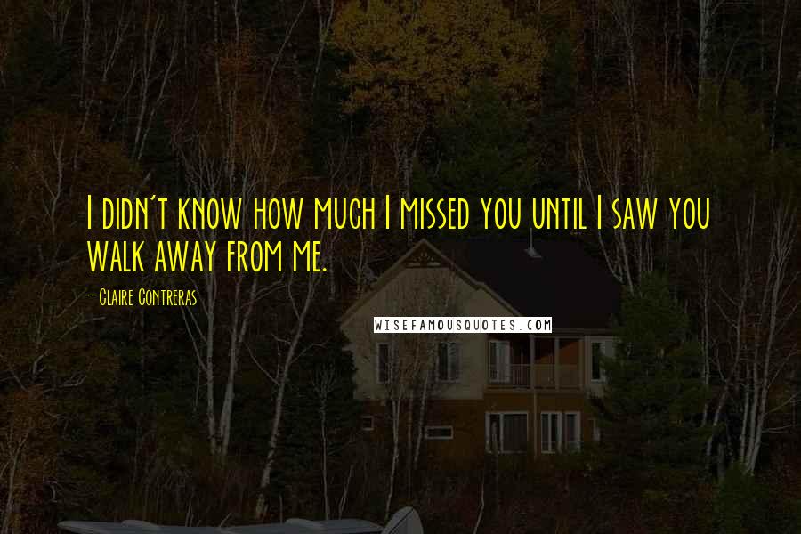 Claire Contreras Quotes: I didn't know how much I missed you until I saw you walk away from me.