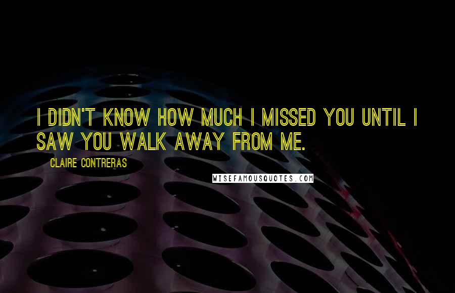 Claire Contreras Quotes: I didn't know how much I missed you until I saw you walk away from me.