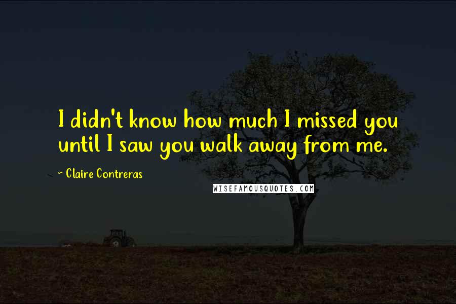 Claire Contreras Quotes: I didn't know how much I missed you until I saw you walk away from me.