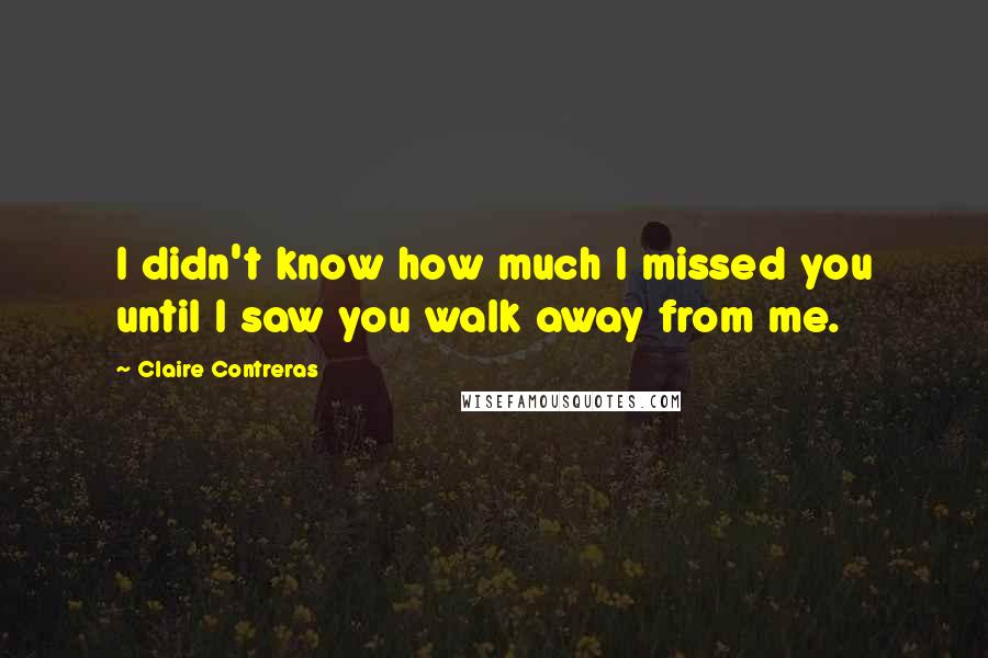 Claire Contreras Quotes: I didn't know how much I missed you until I saw you walk away from me.