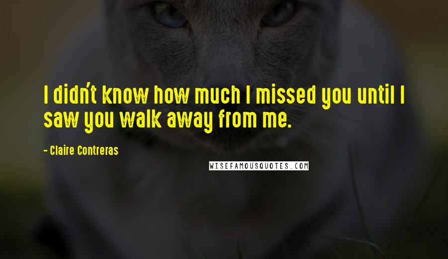 Claire Contreras Quotes: I didn't know how much I missed you until I saw you walk away from me.