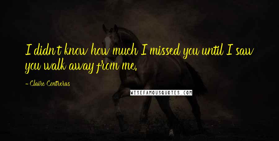 Claire Contreras Quotes: I didn't know how much I missed you until I saw you walk away from me.