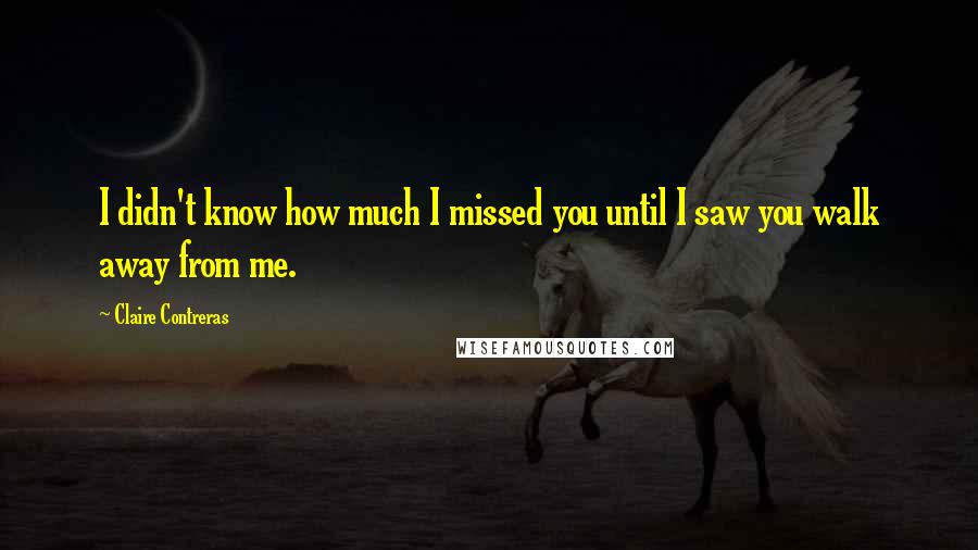 Claire Contreras Quotes: I didn't know how much I missed you until I saw you walk away from me.