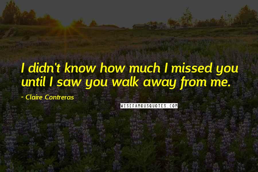 Claire Contreras Quotes: I didn't know how much I missed you until I saw you walk away from me.