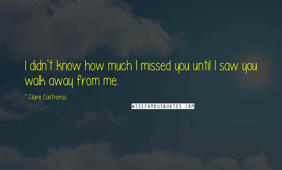 Claire Contreras Quotes: I didn't know how much I missed you until I saw you walk away from me.