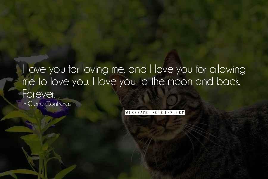 Claire Contreras Quotes: I love you for loving me, and I love you for allowing me to love you. I love you to the moon and back. Forever.