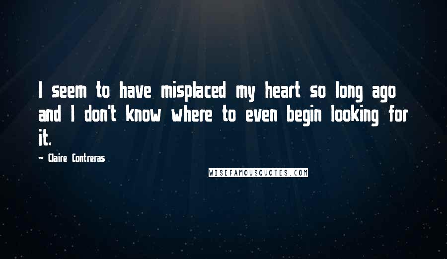 Claire Contreras Quotes: I seem to have misplaced my heart so long ago and I don't know where to even begin looking for it.