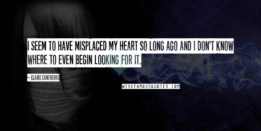 Claire Contreras Quotes: I seem to have misplaced my heart so long ago and I don't know where to even begin looking for it.