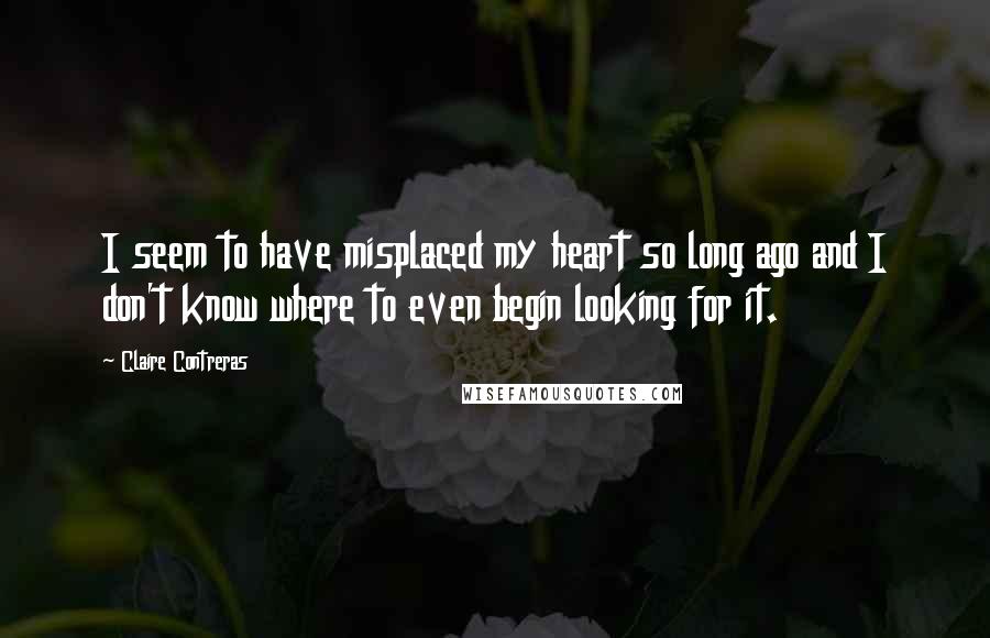 Claire Contreras Quotes: I seem to have misplaced my heart so long ago and I don't know where to even begin looking for it.